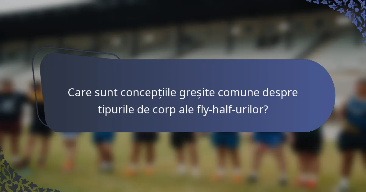 Care sunt concepțiile greșite comune despre tipurile de corp ale fly-half-urilor?